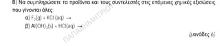 Θέμα 2ο
2.1.
Α) Δίνονται δύο ζεύγη στοιχείων:
α) 8O και 16S και
β) 8O και 10Ne
Σε ποιο ζεύγος τα στοιχεία ανήκουν στην ίδια περίοδο του Περιοδικού Πίνακα;
(μονάδα 1)
Να αιτιολογήσετε πλήρως την απάντησή σας.
(μονάδες 6)
Β) Να συμπληρώσετε τα προϊόντα και τους συντελεστές στις επόμενες χημικές εξισώσεις
που γίνονται όλες:
α) F2(g) + KCl (aq) →
β) Αl(OH)3(s) + HCl(aq) →
(μονάδες 6)
2.2.
Α) Δίνεται ο παρακάτω πίνακας.
Cl
—
SO4
2—
NO3
—
NH4
+ (1) (2) (3)
Να γράψετε στην κόλλα σας τον αριθμό και δίπλα τον χημικό τύπο και το όνομα κάθε
χημικής ένωσης που μπορεί να σχηματιστεί, συνδυάζοντας τα δεδομένα του πίνακα.
(μονάδες 6)
Β) Να χαρακτηρίσετε τις παρακάτω προτάσεις ως σωστές (Σ) ή λανθασμένες (Λ) και να
αιτιολογήσετε την απάντησή σας.
α) «Το ιόν του νατρίου, 11Na+, προκύπτει όταν το άτομο του Na προσλαμβάνει δύο
ηλεκτρόνια».
(μονάδες 3)
β) «Σε 2 mol NH3 περιέχεται ίσος αριθμός μορίων με αυτά που περιέχονται σε 2
mol NO».
(μονάδες 3)
 