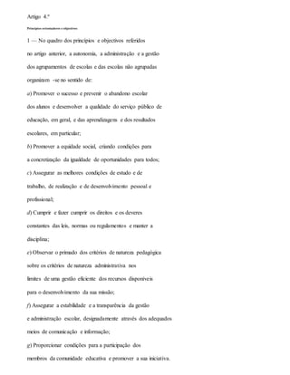 Artigo 4.º
Princípios orientadores e objectivos
1 — No quadro dos princípios e objectivos referidos
no artigo anterior, a autonomia, a administração e a gestão
dos agrupamentos de escolas e das escolas não agrupadas
organizam -se no sentido de:
a) Promover o sucesso e prevenir o abandono escolar
dos alunos e desenvolver a qualidade do serviço público de
educação, em geral, e das aprendizagens e dos resultados
escolares, em particular;
b) Promover a equidade social, criando condições para
a concretização da igualdade de oportunidades para todos;
c) Assegurar as melhores condições de estudo e de
trabalho, de realização e de desenvolvimento pessoal e
profissional;
d) Cumprir e fazer cumprir os direitos e os deveres
constantes das leis, normas ou regulamentos e manter a
disciplina;
e) Observar o primado dos critérios de natureza pedagógica
sobre os critérios de natureza administrativa nos
limites de uma gestão eficiente dos recursos disponíveis
para o desenvolvimento da sua missão;
f) Assegurar a estabilidade e a transparência da gestão
e administração escolar, designadamente através dos adequados
meios de comunicação e informação;
g) Proporcionar condições para a participação dos
membros da comunidade educativa e promover a sua iniciativa.
 