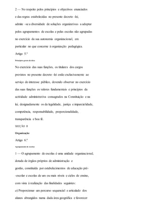 2 — No respeito pelos princípios e objectivos enunciados
e das regras estabelecidas no presente decreto -lei,
admite -se a diversidade de soluções organizativas a adoptar
pelos agrupamentos de escolas e pelas escolas não agrupadas
no exercício da sua autonomia organizacional, em
particular no que concerne à organização pedagógica.
Artigo 5.º
Princípios gerais de ética
No exercício das suas funções, os titulares dos cargos
previstos no presente decreto -lei estão exclusivamente ao
serviço do interesse público, devendo observar no exercício
das suas funções os valores fundamentais e princípios da
actividade administrativa consagrados na Constituição e na
lei, designadamente os da legalidade, justiça e imparcialidade,
competência, responsabilidade, proporcionalidade,
transparência e boa fé.
SECÇÃO II
Organização
Artigo 6.º
Agrupamento de escolas
1 — O agrupamento de escolas é uma unidade organizacional,
dotada de órgãos próprios de administração e
gestão, constituída por estabelecimentos de educação pré-
-escolar e escolas de um ou mais níveis e ciclos de ensino,
com vista à realização das finalidades seguintes:
a) Proporcionar um percurso sequencial e articulado dos
alunos abrangidos numa dada área geográfica e favorecer
 