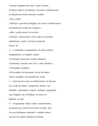 a transição adequada entre níveis e ciclos de ensino;
b) Superar situações de isolamento de escolas e estabelecimentos
de educação pré-escolar e prevenir a exclusão
social e escolar;
c) Reforçar a capacidade pedagógica das escolas e estabelecimentos
de educação pré -escolar que o integram e
realizar a gestão racional dos recursos;
d) Garantir o funcionamento de um regime de autonomia,
administração e gestão, nos termos do presente
decreto -lei.
2 — A constituição de agrupamentos de escolas obedece,
designadamente, aos seguintes critérios:
a) Construção de percursos escolares integrados;
b) Articulação curricular entre níveis e ciclos educativos;
c) Proximidade geográfica;
d) Necessidades de ordenamento da rede dos ensinos
básico e secundário e da educação pré -escolar.
3 — Cada uma das escolas ou estabelecimentos de educação
pré -escolar que integra o agrupamento mantém a sua
identidade e denominação próprias, recebendo o agrupamento
uma designação que o identifique, nos termos da
legislação em vigor.
4 — O agrupamento integra escolas e estabelecimentos
de educação pré -escolar de um mesmo concelho, salvo
em casos devidamente justificados e mediante parecer
favorável das câmaras municipais envolvidas.
 