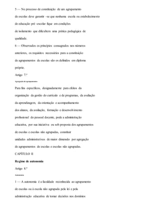 5 — No processo de constituição de um agrupamento
de escolas deve garantir -se que nenhuma escola ou estabelecimento
de educação pré -escolar fique em condições
de isolamento que dificultem uma prática pedagógica de
qualidade.
6 — Observados os princípios consagrados nos números
anteriores, os requisitos necessários para a constituição
de agrupamentos de escolas são os definidos em diploma
próprio.
Artigo 7.º
Agregação de agrupamentos
Para fins específicos, designadamente para efeitos da
organização da gestão do currículo e de programas, da avaliação
da aprendizagem, da orientação e acompanhamento
dos alunos, da avaliação, formação e desenvolvimento
profissional do pessoal docente, pode a administração
educativa, por sua iniciativa ou sob proposta dos agrupamentos
de escolas e escolas não agrupadas, constituir
unidades administrativas de maior dimensão por agregação
de agrupamentos de escolas e escolas não agrupadas.
CAPÍTULO II
Regime de autonomia
Artigo 8.º
Autonomia
1 — A autonomia é a faculdade reconhecida ao agrupamento
de escolas ou à escola não agrupada pela lei e pela
administração educativa de tomar decisões nos domínios
 