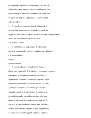 da organização pedagógica, da organização curricular, da
gestão dos recursos humanos, da acção social escolar e da
gestão estratégica, patrimonial, administrativa e financeira,
no quadro das funções, competências e recursos que lhe
estão atribuídos.
2 — A extensão da autonomia depende da dimensão e
da capacidade do agrupamento de escolas ou escola não
agrupada e o seu exercício supõe a prestação de contas, designadamente
através dos procedimentos de auto -avaliação
e de avaliação externa.
3 — A transferência de competências da administração
educativa para as escolas observa os princípios do gradualismo
e da sustentabilidade.
Artigo 9.º
Instrumentos de autonomia
1 — O projecto educativo, o regulamento interno, os
planos anual e plurianual de actividades e o orçamento constituem
instrumentos do exercício da autonomia de todos os
agrupamentos de escolas e escolas não agrupadas, sendo
entendidos para os efeitos do presente decreto -lei como:
a) «Projecto educativo» o documento que consagra a
orientação educativa do agrupamento de escolas ou da
escola não agrupada, elaborado e aprovado pelos seus
órgãos de administração e gestão para um horizonte de
três anos, no qual se explicitam os princípios, os valores,
as metas e as estratégias segundo os quais o agrupamento
de escolas ou escola não agrupada se propõe cumprir a
 