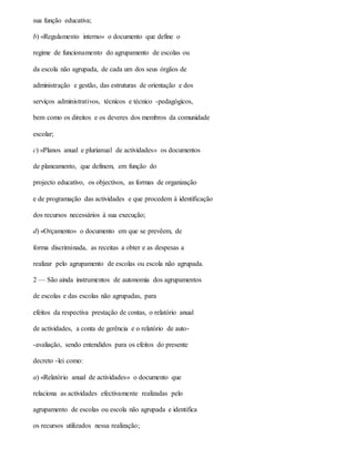 sua função educativa;
b) «Regulamento interno» o documento que define o
regime de funcionamento do agrupamento de escolas ou
da escola não agrupada, de cada um dos seus órgãos de
administração e gestão, das estruturas de orientação e dos
serviços administrativos, técnicos e técnico -pedagógicos,
bem como os direitos e os deveres dos membros da comunidade
escolar;
c) «Planos anual e plurianual de actividades» os documentos
de planeamento, que definem, em função do
projecto educativo, os objectivos, as formas de organização
e de programação das actividades e que procedem à identificação
dos recursos necessários à sua execução;
d) «Orçamento» o documento em que se prevêem, de
forma discriminada, as receitas a obter e as despesas a
realizar pelo agrupamento de escolas ou escola não agrupada.
2 — São ainda instrumentos de autonomia dos agrupamentos
de escolas e das escolas não agrupadas, para
efeitos da respectiva prestação de contas, o relatório anual
de actividades, a conta de gerência e o relatório de auto-
-avaliação, sendo entendidos para os efeitos do presente
decreto -lei como:
a) «Relatório anual de actividades» o documento que
relaciona as actividades efectivamente realizadas pelo
agrupamento de escolas ou escola não agrupada e identifica
os recursos utilizados nessa realização;
 