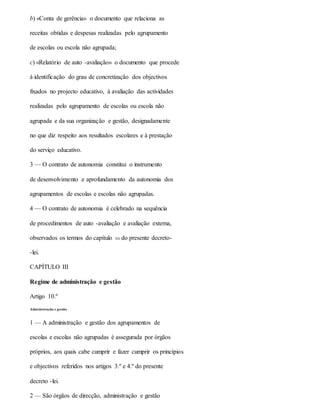 b) «Conta de gerência» o documento que relaciona as
receitas obtidas e despesas realizadas pelo agrupamento
de escolas ou escola não agrupada;
c) «Relatório de auto -avaliação» o documento que procede
à identificação do grau de concretização dos objectivos
fixados no projecto educativo, à avaliação das actividades
realizadas pelo agrupamento de escolas ou escola não
agrupada e da sua organização e gestão, designadamente
no que diz respeito aos resultados escolares e à prestação
do serviço educativo.
3 — O contrato de autonomia constitui o instrumento
de desenvolvimento e aprofundamento da autonomia dos
agrupamentos de escolas e escolas não agrupadas.
4 — O contrato de autonomia é celebrado na sequência
de procedimentos de auto -avaliação e avaliação externa,
observados os termos do capítulo VII do presente decreto-
-lei.
CAPÍTULO III
Regime de administração e gestão
Artigo 10.º
Administração e gestão
1 — A administração e gestão dos agrupamentos de
escolas e escolas não agrupadas é assegurada por órgãos
próprios, aos quais cabe cumprir e fazer cumprir os princípios
e objectivos referidos nos artigos 3.º e 4.º do presente
decreto -lei.
2 — São órgãos de direcção, administração e gestão
 