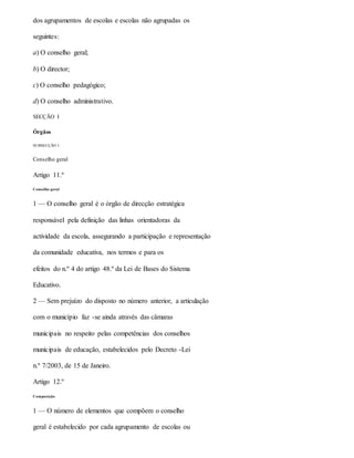 dos agrupamentos de escolas e escolas não agrupadas os
seguintes:
a) O conselho geral;
b) O director;
c) O conselho pedagógico;
d) O conselho administrativo.
SECÇÃO I
Órgãos
SUBSECÇÃO I
Conselho geral
Artigo 11.º
Conselho geral
1 — O conselho geral é o órgão de direcção estratégica
responsável pela definição das linhas orientadoras da
actividade da escola, assegurando a participação e representação
da comunidade educativa, nos termos e para os
efeitos do n.º 4 do artigo 48.º da Lei de Bases do Sistema
Educativo.
2 — Sem prejuízo do disposto no número anterior, a articulação
com o município faz -se ainda através das câmaras
municipais no respeito pelas competências dos conselhos
municipais de educação, estabelecidos pelo Decreto -Lei
n.º 7/2003, de 15 de Janeiro.
Artigo 12.º
Composição
1 — O número de elementos que compõem o conselho
geral é estabelecido por cada agrupamento de escolas ou
 