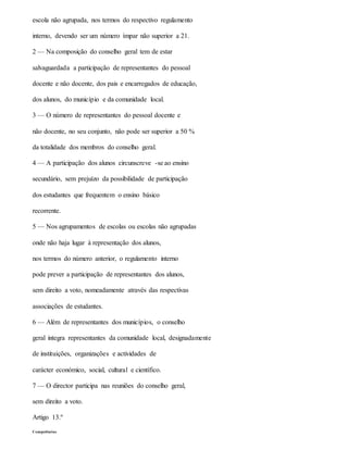 escola não agrupada, nos termos do respectivo regulamento
interno, devendo ser um número ímpar não superior a 21.
2 — Na composição do conselho geral tem de estar
salvaguardada a participação de representantes do pessoal
docente e não docente, dos pais e encarregados de educação,
dos alunos, do município e da comunidade local.
3 — O número de representantes do pessoal docente e
não docente, no seu conjunto, não pode ser superior a 50 %
da totalidade dos membros do conselho geral.
4 — A participação dos alunos circunscreve -se ao ensino
secundário, sem prejuízo da possibilidade de participação
dos estudantes que frequentem o ensino básico
recorrente.
5 — Nos agrupamentos de escolas ou escolas não agrupadas
onde não haja lugar à representação dos alunos,
nos termos do número anterior, o regulamento interno
pode prever a participação de representantes dos alunos,
sem direito a voto, nomeadamente através das respectivas
associações de estudantes.
6 — Além de representantes dos municípios, o conselho
geral integra representantes da comunidade local, designadamente
de instituições, organizações e actividades de
carácter económico, social, cultural e científico.
7 — O director participa nas reuniões do conselho geral,
sem direito a voto.
Artigo 13.º
Competências
 