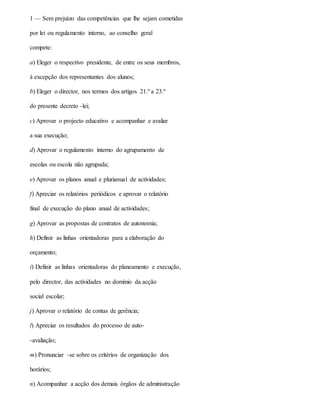 1 — Sem prejuízo das competências que lhe sejam cometidas
por lei ou regulamento interno, ao conselho geral
compete:
a) Eleger o respectivo presidente, de entre os seus membros,
à excepção dos representantes dos alunos;
b) Eleger o director, nos termos dos artigos 21.º a 23.º
do presente decreto -lei;
c) Aprovar o projecto educativo e acompanhar e avaliar
a sua execução;
d) Aprovar o regulamento interno do agrupamento de
escolas ou escola não agrupada;
e) Aprovar os planos anual e plurianual de actividades;
f) Apreciar os relatórios periódicos e aprovar o relatório
final de execução do plano anual de actividades;
g) Aprovar as propostas de contratos de autonomia;
h) Definir as linhas orientadoras para a elaboração do
orçamento;
i) Definir as linhas orientadoras do planeamento e execução,
pelo director, das actividades no domínio da acção
social escolar;
j) Aprovar o relatório de contas de gerência;
l) Apreciar os resultados do processo de auto-
-avaliação;
m) Pronunciar -se sobre os critérios de organização dos
horários;
n) Acompanhar a acção dos demais órgãos de administração
 