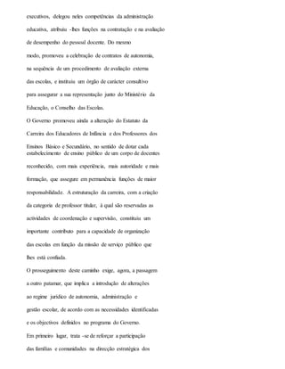 executivos, delegou neles competências da administração
educativa, atribuiu -lhes funções na contratação e na avaliação
de desempenho do pessoal docente. Do mesmo
modo, promoveu a celebração de contratos de autonomia,
na sequência de um procedimento de avaliação externa
das escolas, e instituiu um órgão de carácter consultivo
para assegurar a sua representação junto do Ministério da
Educação, o Conselho das Escolas.
O Governo promoveu ainda a alteração do Estatuto da
Carreira dos Educadores de Infância e dos Professores dos
Ensinos Básico e Secundário, no sentido de dotar cada
estabelecimento de ensino público de um corpo de docentes
reconhecido, com mais experiência, mais autoridade e mais
formação, que assegure em permanência funções de maior
responsabilidade. A estruturação da carreira, com a criação
da categoria de professor titular, à qual são reservadas as
actividades de coordenação e supervisão, constituiu um
importante contributo para a capacidade de organização
das escolas em função da missão de serviço público que
lhes está confiada.
O prosseguimento deste caminho exige, agora, a passagem
a outro patamar, que implica a introdução de alterações
ao regime jurídico de autonomia, administração e
gestão escolar, de acordo com as necessidades identificadas
e os objectivos definidos no programa do Governo.
Em primeiro lugar, trata -se de reforçar a participação
das famílias e comunidades na direcção estratégica dos
 