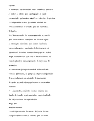 e gestão;
o) Promover o relacionamento com a comunidade educativa;
p) Definir os critérios para a participação da escola
em actividades pedagógicas, científicas, culturais e desportivas.
2 — O presidente é eleito por maioria absoluta dos
votos dos membros do conselho geral em efectividade
de funções.
3 — No desempenho das suas competências, o conselho
geral tem a faculdade de requerer aos restantes órgãos
as informações necessárias para realizar eficazmente
o acompanhamento e a avaliação do funcionamento do
agrupamento de escolas ou escola não agrupada e de lhes
dirigir recomendações, com vista ao desenvolvimento do
projecto educativo e ao cumprimento do plano anual de
actividades.
4 — O conselho geral pode constituir no seu seio uma
comissão permanente, na qual pode delegar as competências
de acompanhamento da actividade do agrupamento
de escolas ou escola não agrupada entre as suas reuniões
ordinárias.
5 — A comissão permanente constitui -se como uma
fracção do conselho geral, respeitada a proporcionalidade
dos corpos que nele têm representação.
Artigo 14.º
Designação de representantes
1 — Os representantes dos alunos, do pessoal docente
e do pessoal não docente no conselho geral são eleitos
 