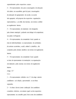 separadamente pelos respectivos corpos.
2 — Os representantes dos pais e encarregados de educação
são eleitos em assembleia geral de pais e encarregados
de educação do agrupamento de escolas ou escola
não agrupada, sob proposta das respectivas organizações
representativas, e, na falta das mesmas, nos termos a definir
no regulamento interno.
3 — Os representantes do município são designados
pela câmara municipal, podendo esta delegar tal competência
nas juntas de freguesia.
4 — Os representantes da comunidade local, quando se
trate de individualidades ou representantes de actividades
de carácter económico, social, cultural e científico, são
cooptados pelos demais membros nos termos do regulamento
interno.
5 — Os representantes da comunidade local, quando
se trate de representantes de instituições ou organizações
são indicados pelas mesmas nos termos do regulamento
interno.
Artigo 15.º
Eleições
1 — Os representantes referidos no n.º 1 do artigo anterior
candidatam -se à eleição, apresentando -se em listas
separadas.
2 — As listas devem conter a indicação dos candidatos
a membros efectivos, em número igual ao dos respectivos
representantes no conselho geral, bem como dos candidatos
 