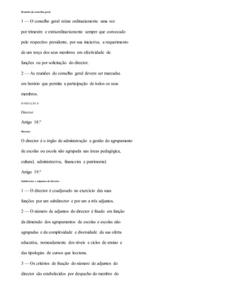 Reunião do conselho geral
1 — O conselho geral reúne ordinariamente uma vez
por trimestre e extraordinariamente sempre que convocado
pelo respectivo presidente, por sua iniciativa, a requerimento
de um terço dos seus membros em efectividade de
funções ou por solicitação do director.
2 — As reuniões do conselho geral devem ser marcadas
em horário que permita a participação de todos os seus
membros.
SUBSECÇÃO II
Director
Artigo 18.º
Director
O director é o órgão de administração e gestão do agrupamento
de escolas ou escola não agrupada nas áreas pedagógica,
cultural, administrativa, financeira e patrimonial.
Artigo 19.º
Subdirector e adjuntos do director
1 — O director é coadjuvado no exercício das suas
funções por um subdirector e por um a três adjuntos.
2 — O número de adjuntos do director é fixado em função
da dimensão dos agrupamentos de escolas e escolas não
agrupadas e da complexidade e diversidade da sua oferta
educativa, nomeadamente dos níveis e ciclos de ensino e
das tipologias de cursos que lecciona.
3 — Os critérios de fixação do número de adjuntos do
director são estabelecidos por despacho do membro do
 