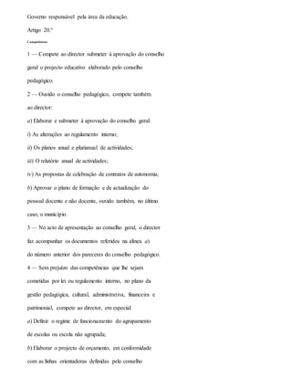 Governo responsável pela área da educação.
Artigo 20.º
Competências
1 — Compete ao director submeter à aprovação do conselho
geral o projecto educativo elaborado pelo conselho
pedagógico.
2 — Ouvido o conselho pedagógico, compete também
ao director:
a) Elaborar e submeter à aprovação do conselho geral:
i) As alterações ao regulamento interno;
ii) Os planos anual e plurianual de actividades;
iii) O relatório anual de actividades;
iv) As propostas de celebração de contratos de autonomia;
b) Aprovar o plano de formação e de actualização do
pessoal docente e não docente, ouvido também, no último
caso, o município.
3 — No acto de apresentação ao conselho geral, o director
faz acompanhar os documentos referidos na alínea a)
do número anterior dos pareceres do conselho pedagógico.
4 — Sem prejuízo das competências que lhe sejam
cometidas por lei ou regulamento interno, no plano da
gestão pedagógica, cultural, administrativa, financeira e
patrimonial, compete ao director, em especial:
a) Definir o regime de funcionamento do agrupamento
de escolas ou escola não agrupada;
b) Elaborar o projecto de orçamento, em conformidade
com as linhas orientadoras definidas pelo conselho
 