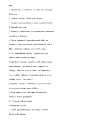 geral;
c) Superintender na constituição de turmas e na elaboração
de horários;
d) Distribuir o serviço docente e não docente;
e) Designar os coordenadores de escola ou estabelecimento
de educação pré-escolar;
f) Designar os coordenadores dos departamentos curriculares
e os directores de turma;
g) Planear e assegurar a execução das actividades no
domínio da acção social escolar, em conformidade com as
linhas orientadoras definidas pelo conselho geral;
h) Gerir as instalações, espaços e equipamentos, bem
como os outros recursos educativos;
i) Estabelecer protocolos e celebrar acordos de cooperação
ou de associação com outras escolas e instituições de
formação, autarquias e colectividades, em conformidade
com os critérios definidos pelo conselho geral nos termos
da alínea p) do n.º 1 do artigo 13.º;
j) Proceder à selecção e recrutamento do pessoal docente,
nos termos dos regimes legais aplicáveis;
l) Dirigir superiormente os serviços administrativos,
técnicos e técnico -pedagógicos.
5 — Compete ainda ao director:
a) Representar a escola;
c) Exercer o poder hierárquico em relação ao pessoal
docente e não docente;
 