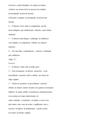 d) Exercer o poder disciplinar em relação aos alunos;
e) Intervir nos termos da lei no processo de avaliação
de desempenho do pessoal docente;
f) Proceder à avaliação de desempenho do pessoal não
docente.
6 — O director exerce ainda as competências que lhe
forem delegadas pela administração educativa e pela câmara
municipal.
7 — O director pode delegar e subdelegar no subdirector
e nos adjuntos as competências referidas nos números
anteriores.
8 — Nas suas faltas e impedimentos, o director é substituído
pelo subdirector.
Artigo 21.º
Recrutamento
1 — O director é eleito pelo conselho geral.
2 — Para recrutamento do director, desenvolve -se um
procedimento concursal, prévio à eleição, nos termos do
artigo seguinte.
3 — Podem ser opositores ao procedimento concursal
referido no número anterior docentes dos quadros de nomeação
definitiva do ensino público ou professores profissionalizados
com contrato por tempo indeterminado do
ensino particular e cooperativo, em ambos os casos com,
pelo menos, cinco anos de serviço e qualificação para o
exercício de funções de administração e gestão escolar,
nos termos do número seguinte.
 