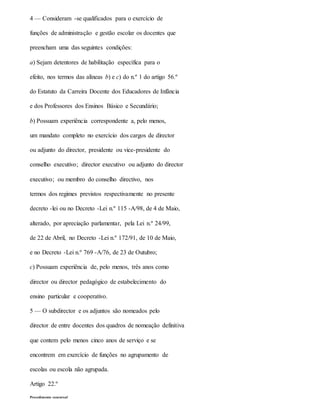4 — Consideram -se qualificados para o exercício de
funções de administração e gestão escolar os docentes que
preencham uma das seguintes condições:
a) Sejam detentores de habilitação específica para o
efeito, nos termos das alíneas b) e c) do n.º 1 do artigo 56.º
do Estatuto da Carreira Docente dos Educadores de Infância
e dos Professores dos Ensinos Básico e Secundário;
b) Possuam experiência correspondente a, pelo menos,
um mandato completo no exercício dos cargos de director
ou adjunto do director, presidente ou vice-presidente do
conselho executivo; director executivo ou adjunto do director
executivo; ou membro do conselho directivo, nos
termos dos regimes previstos respectivamente no presente
decreto -lei ou no Decreto -Lei n.º 115 -A/98, de 4 de Maio,
alterado, por apreciação parlamentar, pela Lei n.º 24/99,
de 22 de Abril, no Decreto -Lei n.º 172/91, de 10 de Maio,
e no Decreto -Lei n.º 769 -A/76, de 23 de Outubro;
c) Possuam experiência de, pelo menos, três anos como
director ou director pedagógico de estabelecimento do
ensino particular e cooperativo.
5 — O subdirector e os adjuntos são nomeados pelo
director de entre docentes dos quadros de nomeação definitiva
que contem pelo menos cinco anos de serviço e se
encontrem em exercício de funções no agrupamento de
escolas ou escola não agrupada.
Artigo 22.º
Procedimento concursal
 