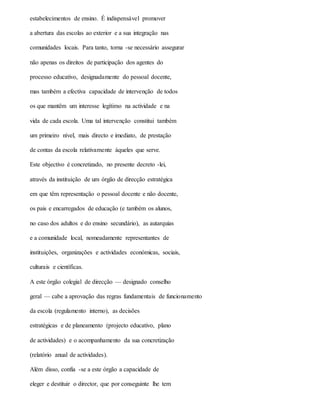 estabelecimentos de ensino. É indispensável promover
a abertura das escolas ao exterior e a sua integração nas
comunidades locais. Para tanto, torna -se necessário assegurar
não apenas os direitos de participação dos agentes do
processo educativo, designadamente do pessoal docente,
mas também a efectiva capacidade de intervenção de todos
os que mantêm um interesse legítimo na actividade e na
vida de cada escola. Uma tal intervenção constitui também
um primeiro nível, mais directo e imediato, de prestação
de contas da escola relativamente àqueles que serve.
Este objectivo é concretizado, no presente decreto -lei,
através da instituição de um órgão de direcção estratégica
em que têm representação o pessoal docente e não docente,
os pais e encarregados de educação (e também os alunos,
no caso dos adultos e do ensino secundário), as autarquias
e a comunidade local, nomeadamente representantes de
instituições, organizações e actividades económicas, sociais,
culturais e científicas.
A este órgão colegial de direcção — designado conselho
geral — cabe a aprovação das regras fundamentais de funcionamento
da escola (regulamento interno), as decisões
estratégicas e de planeamento (projecto educativo, plano
de actividades) e o acompanhamento da sua concretização
(relatório anual de actividades).
Além disso, confia -se a este órgão a capacidade de
eleger e destituir o director, que por conseguinte lhe tem
 