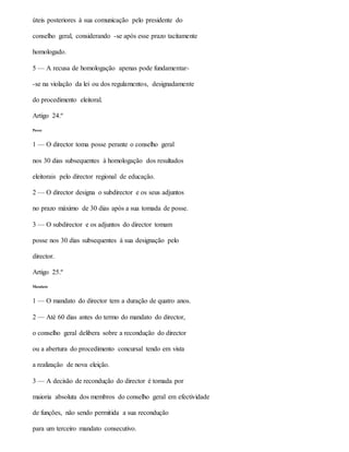 úteis posteriores à sua comunicação pelo presidente do
conselho geral, considerando -se após esse prazo tacitamente
homologado.
5 — A recusa de homologação apenas pode fundamentar-
-se na violação da lei ou dos regulamentos, designadamente
do procedimento eleitoral.
Artigo 24.º
Posse
1 — O director toma posse perante o conselho geral
nos 30 dias subsequentes à homologação dos resultados
eleitorais pelo director regional de educação.
2 — O director designa o subdirector e os seus adjuntos
no prazo máximo de 30 dias após a sua tomada de posse.
3 — O subdirector e os adjuntos do director tomam
posse nos 30 dias subsequentes à sua designação pelo
director.
Artigo 25.º
Mandato
1 — O mandato do director tem a duração de quatro anos.
2 — Até 60 dias antes do termo do mandato do director,
o conselho geral delibera sobre a recondução do director
ou a abertura do procedimento concursal tendo em vista
a realização de nova eleição.
3 — A decisão de recondução do director é tomada por
maioria absoluta dos membros do conselho geral em efectividade
de funções, não sendo permitida a sua recondução
para um terceiro mandato consecutivo.
 