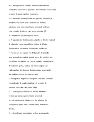 4 — Não é permitida a eleição para um quinto mandato
consecutivo ou durante o quadriénio imediatamente subsequente
ao termo do quarto mandato consecutivo.
5 — Não sendo ou não podendo ser aprovada a recondução
do director de acordo com o disposto nos números
anteriores, abre -se o procedimento concursal tendo em
vista a eleição do director, nos termos do artigo 22.º
6 — O mandato do director pode cessar:
a) A requerimento do interessado, dirigido ao director regional
de educação, com a antecedência mínima de 45 dias,
fundamentado em motivos devidamente justificados;
b) No final do ano escolar, por deliberação do conselho
geral aprovada por maioria de dois terços dos membros em
efectividade de funções, em caso de manifesta desadequação
da respectiva gestão, fundada em factos comprovados
e informações, devidamente fundamentadas, apresentados
por qualquer membro do conselho geral;
c) Na sequência de processo disciplinar que tenha concluído
pela aplicação de sanção disciplinar de cessação da
comissão de serviço, nos termos da lei.
7 — A cessação do mandato do director determina a
abertura de um novo procedimento concursal.
8 — Os mandatos do subdirector e dos adjuntos têm
a duração de quatro anos e cessam com o mandato do
director.
9 — O subdirector e os adjuntos podem ser exonerados
 