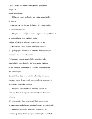 a todo o tempo por decisão fundamentada do director.
Artigo 26.º
Regime de exercício de funções
1 — O director exerce as funções em regime de comissão
de serviço.
2 — O exercício das funções de director faz -se em regime
de dedicação exclusiva.
3 — O regime de dedicação exclusiva implica a incompatibilidade
do cargo dirigente com quaisquer outras
funções, públicas ou privadas, remuneradas ou não.
4 — Exceptuam -se do disposto no número anterior:
a) A participação em órgãos ou entidades de representação
das escolas ou do pessoal docente;
b) Comissões ou grupos de trabalho, quando criados
por resolução ou deliberação do Conselho de Ministros
ou por despacho do membro do Governo responsável pela
área da educação;
c) A actividade de criação artística e literária, bem como
quaisquer outras de que resulte a percepção de remunerações
provenientes de direitos de autor;
d) A realização de conferências, palestras, acções de
formação de curta duração e outras actividades de idêntica
natureza;
e) O voluntariado, bem como a actividade desenvolvida
no quadro de associações ou organizações não governamentais.
5 — O director está isento de horário de trabalho, não
lhe sendo, por isso, devida qualquer remuneração por trabalho
 