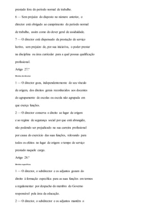 prestado fora do período normal de trabalho.
6 — Sem prejuízo do disposto no número anterior, o
director está obrigado ao cumprimento do período normal
de trabalho, assim como do dever geral de assiduidade.
7 — O director está dispensado da prestação de serviço
lectivo, sem prejuízo de, por sua iniciativa, o poder prestar
na disciplina ou área curricular para a qual possua qualificação
profissional.
Artigo 27.º
Direitos do director
1 — O director goza, independentemente do seu vínculo
de origem, dos direitos gerais reconhecidos aos docentes
do agrupamento de escolas ou escola não agrupada em
que exerça funções.
2 — O director conserva o direito ao lugar de origem
e ao regime de segurança social por que está abrangido,
não podendo ser prejudicado na sua carreira profissional
por causa do exercício das suas funções, relevando para
todos os efeitos no lugar de origem o tempo de serviço
prestado naquele cargo.
Artigo 28.º
Direitos específicos
1 — O director, o subdirector e os adjuntos gozam do
direito à formação específica para as suas funções em termos
a regulamentar por despacho do membro do Governo
responsável pela área da educação.
2 — O director, o subdirector e os adjuntos mantêm o
 