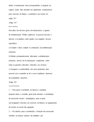 direito à remuneração base correspondente à categoria de
origem, sendo -lhes abonado um suplemento remuneratório
pelo exercício de função, a estabelecer nos termos do
artigo 54.º
Artigo 29.º
Deveres específicos
Para além dos deveres gerais dos funcionários e agentes
da Administração Pública aplicáveis ao pessoal docente, o
director e os adjuntos estão sujeitos aos seguintes deveres
específicos:
a) Cumprir e fazer cumprir as orientações da administração
educativa;
b) Manter permanentemente informada a administração
educativa, através da via hierárquica competente, sobre
todas as questões relevantes referentes aos serviços;
c) Assegurar a conformidade dos actos praticados pelo
pessoal com o estatuído na lei e com os legítimos interesses
da comunidade educativa.
Artigo 30.º
Assessoria da direcção
1 — Para apoio à actividade do director e mediante
proposta deste, o conselho geral pode autorizar a constituição
de assessorias técnico -pedagógicas, para as quais
são designados docentes em exercício de funções no agrupamento
de escolas ou escola não agrupada.
2 — Os critérios para a constituição e dotação das assessorias
referidas no número anterior são definidos por
 