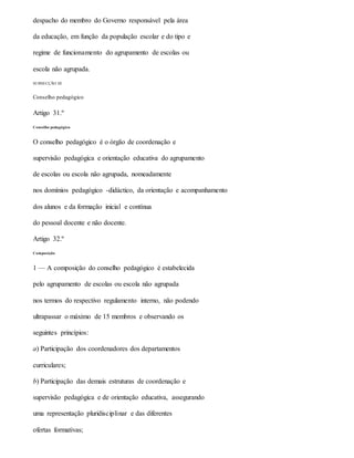 despacho do membro do Governo responsável pela área
da educação, em função da população escolar e do tipo e
regime de funcionamento do agrupamento de escolas ou
escola não agrupada.
SUBSECÇÃO III
Conselho pedagógico
Artigo 31.º
Conselho pedagógico
O conselho pedagógico é o órgão de coordenação e
supervisão pedagógica e orientação educativa do agrupamento
de escolas ou escola não agrupada, nomeadamente
nos domínios pedagógico -didáctico, da orientação e acompanhamento
dos alunos e da formação inicial e contínua
do pessoal docente e não docente.
Artigo 32.º
Composição
1 — A composição do conselho pedagógico é estabelecida
pelo agrupamento de escolas ou escola não agrupada
nos termos do respectivo regulamento interno, não podendo
ultrapassar o máximo de 15 membros e observando os
seguintes princípios:
a) Participação dos coordenadores dos departamentos
curriculares;
b) Participação das demais estruturas de coordenação e
supervisão pedagógica e de orientação educativa, assegurando
uma representação pluridisciplinar e das diferentes
ofertas formativas;
 