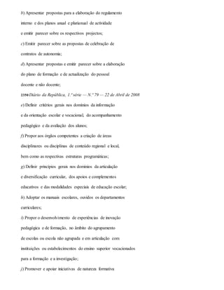 b) Apresentar propostas para a elaboração do regulamento
interno e dos planos anual e plurianual de actividade
e emitir parecer sobre os respectivos projectos;
c) Emitir parecer sobre as propostas de celebração de
contratos de autonomia;
d) Apresentar propostas e emitir parecer sobre a elaboração
do plano de formação e de actualização do pessoal
docente e não docente;
2350 Diário da República, 1.ª série — N.º 79 — 22 de Abril de 2008
e) Definir critérios gerais nos domínios da informação
e da orientação escolar e vocacional, do acompanhamento
pedagógico e da avaliação dos alunos;
f) Propor aos órgãos competentes a criação de áreas
disciplinares ou disciplinas de conteúdo regional e local,
bem como as respectivas estruturas programáticas;
g) Definir princípios gerais nos domínios da articulação
e diversificação curricular, dos apoios e complementos
educativos e das modalidades especiais de educação escolar;
h) Adoptar os manuais escolares, ouvidos os departamentos
curriculares;
i) Propor o desenvolvimento de experiências de inovação
pedagógica e de formação, no âmbito do agrupamento
de escolas ou escola não agrupada e em articulação com
instituições ou estabelecimentos do ensino superior vocacionados
para a formação e a investigação;
j) Promover e apoiar iniciativas de natureza formativa
 