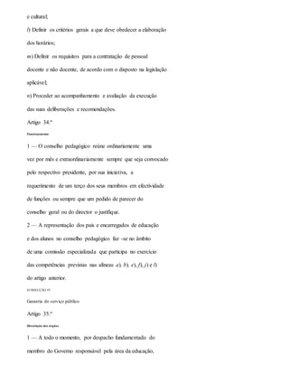 e cultural;
l) Definir os critérios gerais a que deve obedecer a elaboração
dos horários;
m) Definir os requisitos para a contratação de pessoal
docente e não docente, de acordo com o disposto na legislação
aplicável;
n) Proceder ao acompanhamento e avaliação da execução
das suas deliberações e recomendações.
Artigo 34.º
Funcionamento
1 — O conselho pedagógico reúne ordinariamente uma
vez por mês e extraordinariamente sempre que seja convocado
pelo respectivo presidente, por sua iniciativa, a
requerimento de um terço dos seus membros em efectividade
de funções ou sempre que um pedido de parecer do
conselho geral ou do director o justifique.
2 — A representação dos pais e encarregados de educação
e dos alunos no conselho pedagógico faz -se no âmbito
de uma comissão especializada que participa no exercício
das competências previstas nas alíneas a), b), e), f), j) e l)
do artigo anterior.
SUBSECÇÃO IV
Garantia do serviço público
Artigo 35.º
Dissolução dos órgãos
1 — A todo o momento, por despacho fundamentado do
membro do Governo responsável pela área da educação,
 