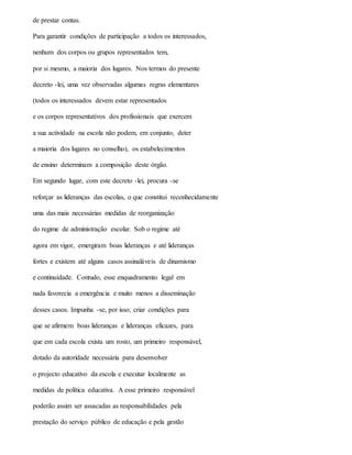 de prestar contas.
Para garantir condições de participação a todos os interessados,
nenhum dos corpos ou grupos representados tem,
por si mesmo, a maioria dos lugares. Nos termos do presente
decreto -lei, uma vez observadas algumas regras elementares
(todos os interessados devem estar representados
e os corpos representativos dos profissionais que exercem
a sua actividade na escola não podem, em conjunto, deter
a maioria dos lugares no conselho), os estabelecimentos
de ensino determinam a composição deste órgão.
Em segundo lugar, com este decreto -lei, procura -se
reforçar as lideranças das escolas, o que constitui reconhecidamente
uma das mais necessárias medidas de reorganização
do regime de administração escolar. Sob o regime até
agora em vigor, emergiram boas lideranças e até lideranças
fortes e existem até alguns casos assinaláveis de dinamismo
e continuidade. Contudo, esse enquadramento legal em
nada favorecia a emergência e muito menos a disseminação
desses casos. Impunha -se, por isso, criar condições para
que se afirmem boas lideranças e lideranças eficazes, para
que em cada escola exista um rosto, um primeiro responsável,
dotado da autoridade necessária para desenvolver
o projecto educativo da escola e executar localmente as
medidas de política educativa. A esse primeiro responsável
poderão assim ser assacadas as responsabilidades pela
prestação do serviço público de educação e pela gestão
 
