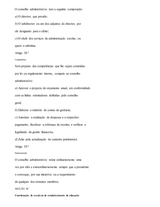 O conselho administrativo tem a seguinte composição:
a) O director, que preside;
b) O subdirector ou um dos adjuntos do director, por
ele designado para o efeito;
c) O chefe dos serviços de administração escolar, ou
quem o substitua.
Artigo 38.º
Competências
Sem prejuízo das competências que lhe sejam cometidas
por lei ou regulamento interno, compete ao conselho
administrativo:
a) Aprovar o projecto de orçamento anual, em conformidade
com as linhas orientadoras definidas pelo conselho
geral;
b) Elaborar o relatório de contas de gerência;
c) Autorizar a realização de despesas e o respectivo
pagamento, fiscalizar a cobrança de receitas e verificar a
legalidade da gestão financeira;
d) Zelar pela actualização do cadastro patrimonial.
Artigo 39.º
Funcionamento
O conselho administrativo reúne ordinariamente uma
vez por mês e extraordinariamente sempre que o presidente
o convoque, por sua iniciativa ou a requerimento
de qualquer dos restantes membros.
SECÇÃO III
Coordenação de escola ou de estabelecimento de educação
 