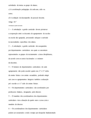 actividades de turma ou grupo de alunos;
c) A coordenação pedagógica de cada ano, ciclo ou
curso;
d) A avaliação de desempenho do pessoal docente.
Artigo 43.º
Articulação e gestão curricular
1 — A articulação e gestão curricular devem promover
a cooperação entre os docentes do agrupamento de escolas
ou escola não agrupada, procurando adequar o currículo
às necessidades específicas dos alunos.
2 — A articulação e gestão curricular são asseguradas
por departamentos curriculares nos quais se encontram
representados os grupos de recrutamento e áreas disciplinares,
de acordo com os cursos leccionados e o número
de docentes.
3 — O número de departamentos curriculares de cada
agrupamento não pode exceder quatro nos 2.º e 3.º ciclos
do ensino básico e no ensino secundário, podendo atingir
seis caso os agrupamentos integrem também a educação
pré -escolar e o 1.º ciclo do ensino básico.
4 — Os departamentos curriculares são coordenados por
professores titulares, designados pelo director.
5 — O mandato dos coordenadores dos departamentos
curriculares tem a duração de quatro anos e cessa com o
mandato do director.
6 — Os coordenadores dos departamentos curriculares
podem ser exonerados a todo o tempo por despacho fundamentado
 