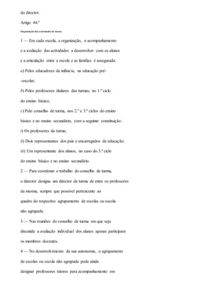 do director.
Artigo 44.º
Organização das actividades de turma
1 — Em cada escola, a organização, o acompanhamento
e a avaliação das actividades a desenvolver com os alunos
e a articulação entre a escola e as famílias é assegurada:
a) Pelos educadores de infância, na educação pré-
-escolar;
b) Pelos professores titulares das turmas, no 1.º ciclo
do ensino básico;
c) Pelo conselho de turma, nos 2.º e 3.º ciclos do ensino
básico e no ensino secundário, com a seguinte constituição:
i) Os professores da turma;
ii) Dois representantes dos pais e encarregados de educação;
iii) Um representante dos alunos, no caso do 3.º ciclo
do ensino básico e no ensino secundário.
2 — Para coordenar o trabalho do conselho de turma,
o director designa um director de turma de entre os professores
da mesma, sempre que possível pertencente ao
quadro do respectivo agrupamento de escolas ou escola
não agrupada.
3 — Nas reuniões do conselho de turma em que seja
discutida a avaliação individual dos alunos apenas participam
os membros docentes.
4 — No desenvolvimento da sua autonomia, o agrupamento
de escolas ou escola não agrupada pode ainda
designar professores tutores para acompanhamento em
 