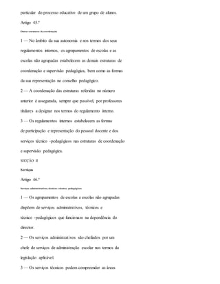 particular do processo educativo de um grupo de alunos.
Artigo 45.º
Outras estruturas de coordenação
1 — No âmbito da sua autonomia e nos termos dos seus
regulamentos internos, os agrupamentos de escolas e as
escolas não agrupadas estabelecem as demais estruturas de
coordenação e supervisão pedagógica, bem como as formas
da sua representação no conselho pedagógico.
2 — A coordenação das estruturas referidas no número
anterior é assegurada, sempre que possível, por professores
titulares a designar nos termos do regulamento interno.
3 — Os regulamentos internos estabelecem as formas
de participação e representação do pessoal docente e dos
serviços técnico -pedagógicos nas estruturas de coordenação
e supervisão pedagógica.
SECÇÃO II
Serviços
Artigo 46.º
Serviços administrativos, técnicos e técnico -pedagógicos
1 — Os agrupamentos de escolas e escolas não agrupadas
dispõem de serviços administrativos, técnicos e
técnico -pedagógicos que funcionam na dependência do
director.
2 — Os serviços administrativos são chefiados por um
chefe de serviços de administração escolar nos termos da
legislação aplicável.
3 — Os serviços técnicos podem compreender as áreas
 