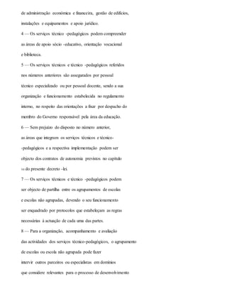 de administração económica e financeira, gestão de edifícios,
instalações e equipamentos e apoio jurídico.
4 — Os serviços técnico -pedagógicos podem compreender
as áreas de apoio sócio -educativo, orientação vocacional
e biblioteca.
5 — Os serviços técnicos e técnico -pedagógicos referidos
nos números anteriores são assegurados por pessoal
técnico especializado ou por pessoal docente, sendo a sua
organização e funcionamento estabelecida no regulamento
interno, no respeito das orientações a fixar por despacho do
membro do Governo responsável pela área da educação.
6 — Sem prejuízo do disposto no número anterior,
as áreas que integram os serviços técnicos e técnico-
-pedagógicos e a respectiva implementação podem ser
objecto dos contratos de autonomia previstos no capítulo
VII do presente decreto -lei.
7 — Os serviços técnicos e técnico -pedagógicos podem
ser objecto de partilha entre os agrupamentos de escolas
e escolas não agrupadas, devendo o seu funcionamento
ser enquadrado por protocolos que estabeleçam as regras
necessárias à actuação de cada uma das partes.
8 — Para a organização, acompanhamento e avaliação
das actividades dos serviços técnico-pedagógicos, o agrupamento
de escolas ou escola não agrupada pode fazer
intervir outros parceiros ou especialistas em domínios
que considere relevantes para o processo de desenvolvimento
 