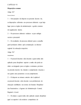 CAPÍTULO VI
Disposições comuns
Artigo 49.º
Processo eleitoral
1 — Sem prejuízo do disposto no presente decreto -lei,
as disposições referentes aos processos eleitorais a que haja
lugar para os órgãos de administração e gestão constam
do regulamento interno.
2 — Os processos eleitorais realizam -se por sufrágio
secreto e presencial.
3 — Os resultados do processo eleitoral para o conselho
geral produzem efeitos após comunicação ao director
regional de educação respectivo.
Artigo 50.º
Inelegibilidade
1 — O pessoal docente e não docente a quem tenha sido
aplicada pena disciplinar superior a multa não pode ser
eleito ou designado para os órgãos e estruturas previstos
no presente decreto -lei, durante o cumprimento da pena e
nos quatro anos posteriores ao seu cumprimento.
2 — O disposto no número anterior não é aplicável
ao pessoal docente e não docente e aos profissionais de
educação reabilitados nos termos do Estatuto Disciplinar
dos Funcionários e Agentes da Administração Central,
Regional e Local.
3 — Os alunos a quem tenha sido aplicada sanção disciplinar
igual ou superior à da exclusiva competência do
 