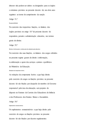 director não podem ser eleitos ou designados para os órgãos
e estruturas previstos no presente decreto -lei, nos dois anos
seguintes ao termo do cumprimento da sanção.
Artigo 51.º
Responsabilidade
No exercício das respectivas funções, os titulares dos
órgãos previstos no artigo 10.º do presente decreto -lei
respondem, perante a administração educativa, nos termos
gerais do direito.
Artigo 52.º
Direitos à informação e colaboração da administração educativa
No exercício das suas funções, os titulares dos cargos referidos
no presente regime gozam do direito à informação,
à colaboração e apoio dos serviços centrais e periféricos
do Ministério da Educação.
Redução da componente lectiva
As reduções da componente lectiva a que haja direito
pelo exercício de cargos ou funções previstos no presente
decreto -lei são fixadas por despacho do membro do Governo
responsável pela área da educação, sem prejuízo do
disposto no Estatuto da Carreira dos Educadores de Infância
e dos Professores dos Ensinos Básico e Secundário.
Artigo 54.º
Suplementos remuneratórios
Os suplementos remuneratórios a que haja direito pelo
exercício de cargos ou funções previstos no presente
decreto -lei são fixados por decreto regulamentar.
 