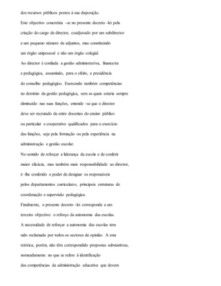 dos recursos públicos postos à sua disposição.
Este objectivo concretiza -se no presente decreto -lei pela
criação do cargo de director, coadjuvado por um subdirector
e um pequeno número de adjuntos, mas constituindo
um órgão unipessoal e não um órgão colegial.
Ao director é confiada a gestão administrativa, financeira
e pedagógica, assumindo, para o efeito, a presidência
do conselho pedagógico. Exercendo também competências
no domínio da gestão pedagógica, sem as quais estaria sempre
diminuído nas suas funções, entende -se que o director
deve ser recrutado de entre docentes do ensino público
ou particular e cooperativo qualificados para o exercício
das funções, seja pela formação ou pela experiência na
administração e gestão escolar.
No sentido de reforçar a liderança da escola e de conferir
maior eficácia, mas também mais responsabilidade ao director,
é -lhe conferido o poder de designar os responsáveis
pelos departamentos curriculares, principais estruturas de
coordenação e supervisão pedagógica.
Finalmente, o presente decreto -lei corresponde a um
terceiro objectivo: o reforço da autonomia das escolas.
A necessidade de reforçar a autonomia das escolas tem
sido reclamada por todos os sectores de opinião. A esta
retórica, porém, não têm correspondido propostas substantivas,
nomeadamente no que se refere à identificação
das competências da administração educativa que devem
 