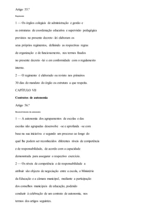 Artigo 55.º
Regimento
1 — Os órgãos colegiais de administração e gestão e
as estruturas de coordenação educativa e supervisão pedagógica
previstos no presente decreto -lei elaboram os
seus próprios regimentos, definindo as respectivas regras
de organização e de funcionamento, nos termos fixados
no presente decreto -lei e em conformidade com o regulamento
interno.
2 — O regimento é elaborado ou revisto nos primeiros
30 dias do mandato do órgão ou estrutura a que respeita.
CAPÍTULO VII
Contratos de autonomia
Artigo 56.º
Desenvolvimento da autonomia
1 — A autonomia dos agrupamentos de escolas e das
escolas não agrupadas desenvolve -se e aprofunda -se com
base na sua iniciativa e segundo um processo ao longo do
qual lhe podem ser reconhecidos diferentes níveis de competência
e de responsabilidade, de acordo com a capacidade
demonstrada para assegurar o respectivo exercício.
2 — Os níveis de competência e de responsabilidade a
atribuir são objecto de negociação entre a escola, o Ministério
da Educação e a câmara municipal, mediante a participação
dos conselhos municipais de educação, podendo
conduzir à celebração de um contrato de autonomia, nos
termos dos artigos seguintes.
 