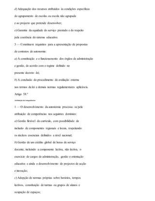 d) Adequação dos recursos atribuídos às condições específicas
do agrupamento de escolas ou escola não agrupada
e ao projecto que pretende desenvolver;
e) Garantia da equidade do serviço prestado e do respeito
pela coerência do sistema educativo.
3 — Constituem requisitos para a apresentação de propostas
de contratos de autonomia:
a) A constituição e o funcionamento dos órgãos de administração
e gestão, de acordo com o regime definido no
presente decreto -lei;
b) A conclusão do procedimento de avaliação externa
nos termos da lei e demais normas regulamentares aplicáveis.
Artigo 58.º
Atribuição de competências
1 — O desenvolvimento da autonomia processa -se pela
atribuição de competências nos seguintes domínios:
a) Gestão flexível do currículo, com possibilidade de
inclusão de componentes regionais e locais, respeitando
os núcleos essenciais definidos a nível nacional;
b) Gestão de um crédito global de horas de serviço
docente, incluindo a componente lectiva, não lectiva, o
exercício de cargos de administração, gestão e orientação
educativa e ainda o desenvolvimento de projectos de acção
e inovação;
c) Adopção de normas próprias sobre horários, tempos
lectivos, constituição de turmas ou grupos de alunos e
ocupação de espaços;
 