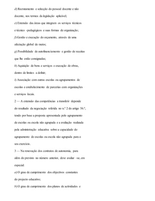 d) Recrutamento e selecção do pessoal docente e não
docente, nos termos da legislação aplicável;
e) Extensão das áreas que integram os serviços técnicos
e técnico -pedagógicos e suas formas de organização;
f) Gestão e execução do orçamento, através de uma
afectação global de meios;
g) Possibilidade de autofinanciamento e gestão de receitas
que lhe estão consignadas;
h) Aquisição de bens e serviços e execução de obras,
dentro de limites a definir;
i) Associação com outras escolas ou agrupamentos de
escolas e estabelecimento de parcerias com organizações
e serviços locais.
2 — A extensão das competências a transferir depende
do resultado da negociação referida no n.º 2 do artigo 56.º,
tendo por base a proposta apresentada pelo agrupamento
de escolas ou escola não agrupada e a avaliação realizada
pela administração educativa sobre a capacidade do
agrupamento de escolas ou escola não agrupada para o
seu exercício.
3 — Na renovação dos contratos de autonomia, para
além do previsto no número anterior, deve avaliar -se, em
especial:
a) O grau de cumprimento dos objectivos constantes
do projecto educativo;
b) O grau de cumprimento dos planos de actividades e
 