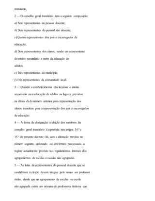 transitório.
2 — O conselho geral transitório tem a seguinte composição:
a) Sete representantes do pessoal docente;
b) Dois representantes do pessoal não docente;
c) Quatro representantes dos pais e encarregados de
educação;
d) Dois representantes dos alunos, sendo um representante
do ensino secundário e outro da educação de
adultos;
e) Três representantes do município;
f) Três representantes da comunidade local.
3 — Quando o estabelecimento não leccione o ensino
secundário ou a educação de adultos os lugares previstos
na alínea d) do número anterior para representação dos
alunos transitam para a representação dos pais e encarregados
de educação.
4 — A forma de designação e eleição dos membros do
conselho geral transitório é a prevista nos artigos 14.º e
15.º do presente decreto -lei, com a alteração prevista no
número seguinte, utilizando -se, em termos processuais, o
regime actualmente previsto nos regulamentos internos dos
agrupamentos de escolas e escolas não agrupadas.
5 — As listas de representantes do pessoal docente que se
candidatam à eleição devem integrar pelo menos um professor
titular, desde que no agrupamento de escolas ou escola
não agrupada exista um número de professores titulares que
 