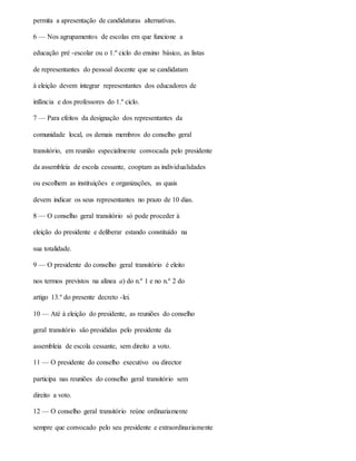 permita a apresentação de candidaturas alternativas.
6 — Nos agrupamentos de escolas em que funcione a
educação pré -escolar ou o 1.º ciclo do ensino básico, as listas
de representantes do pessoal docente que se candidatam
à eleição devem integrar representantes dos educadores de
infância e dos professores do 1.º ciclo.
7 — Para efeitos da designação dos representantes da
comunidade local, os demais membros do conselho geral
transitório, em reunião especialmente convocada pelo presidente
da assembleia de escola cessante, cooptam as individualidades
ou escolhem as instituições e organizações, as quais
devem indicar os seus representantes no prazo de 10 dias.
8 — O conselho geral transitório só pode proceder à
eleição do presidente e deliberar estando constituído na
sua totalidade.
9 — O presidente do conselho geral transitório é eleito
nos termos previstos na alínea a) do n.º 1 e no n.º 2 do
artigo 13.º do presente decreto -lei.
10 — Até à eleição do presidente, as reuniões do conselho
geral transitório são presididas pelo presidente da
assembleia de escola cessante, sem direito a voto.
11 — O presidente do conselho executivo ou director
participa nas reuniões do conselho geral transitório sem
direito a voto.
12 — O conselho geral transitório reúne ordinariamente
sempre que convocado pelo seu presidente e extraordinariamente
 