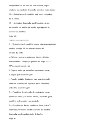 a requerimento de um terço dos seus membros ou por
solicitação do presidente do conselho executivo ou do director.
13 — O conselho geral transitório pode reunir em qualquer
dia da semana.
14 — As reuniões do conselho geral transitório devem
ser marcadas em horário que permita a participação de
todos os seus membros.
Artigo 61.º
Competências do conselho geral transitório
1 — O conselho geral transitório assume todas as competências
previstas no artigo 13.º do presente decreto -lei,
cabendo -lhe ainda:
a) Elaborar e aprovar o regulamento interno, definindo
nomeadamente a composição prevista nos artigos 12.º e
32.º do presente decreto -lei;
b) Preparar, assim que aprovado o regulamento interno,
as eleições para o conselho geral;
c) Proceder à eleição do director, caso tenha já cessado
o mandato dos anteriores órgãos de gestão e não esteja
ainda eleito o conselho geral.
2 — Para efeitos da elaboração do regulamento interno
previsto na alínea a) do número anterior, o conselho geral
transitório pode constituir uma comissão.
3 — O regulamento interno previsto na alínea a) do n.º 1
é aprovado por maioria absoluta dos votos dos membros
do conselho geral em efectividade de funções.
Artigo 62.º
 