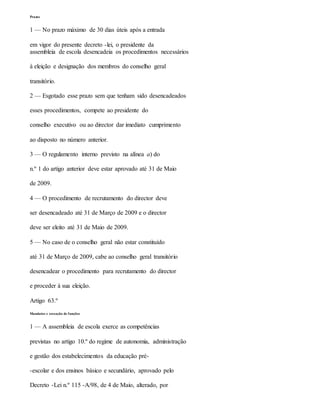Prazos
1 — No prazo máximo de 30 dias úteis após a entrada
em vigor do presente decreto -lei, o presidente da
assembleia de escola desencadeia os procedimentos necessários
à eleição e designação dos membros do conselho geral
transitório.
2 — Esgotado esse prazo sem que tenham sido desencadeados
esses procedimentos, compete ao presidente do
conselho executivo ou ao director dar imediato cumprimento
ao disposto no número anterior.
3 — O regulamento interno previsto na alínea a) do
n.º 1 do artigo anterior deve estar aprovado até 31 de Maio
de 2009.
4 — O procedimento de recrutamento do director deve
ser desencadeado até 31 de Março de 2009 e o director
deve ser eleito até 31 de Maio de 2009.
5 — No caso de o conselho geral não estar constituído
até 31 de Março de 2009, cabe ao conselho geral transitório
desencadear o procedimento para recrutamento do director
e proceder à sua eleição.
Artigo 63.º
Mandatos e cessação de funções
1 — A assembleia de escola exerce as competências
previstas no artigo 10.º do regime de autonomia, administração
e gestão dos estabelecimentos da educação pré-
-escolar e dos ensinos básico e secundário, aprovado pelo
Decreto -Lei n.º 115 -A/98, de 4 de Maio, alterado, por
 