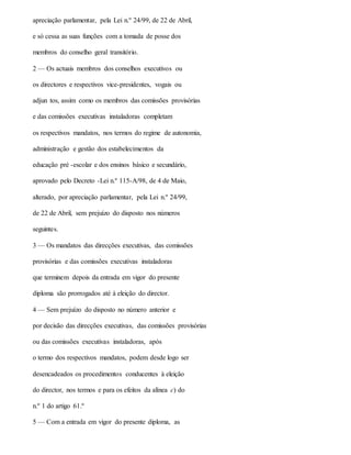 apreciação parlamentar, pela Lei n.º 24/99, de 22 de Abril,
e só cessa as suas funções com a tomada de posse dos
membros do conselho geral transitório.
2 — Os actuais membros dos conselhos executivos ou
os directores e respectivos vice-presidentes, vogais ou
adjun tos, assim como os membros das comissões provisórias
e das comissões executivas instaladoras completam
os respectivos mandatos, nos termos do regime de autonomia,
administração e gestão dos estabelecimentos da
educação pré -escolar e dos ensinos básico e secundário,
aprovado pelo Decreto -Lei n.º 115-A/98, de 4 de Maio,
alterado, por apreciação parlamentar, pela Lei n.º 24/99,
de 22 de Abril, sem prejuízo do disposto nos números
seguintes.
3 — Os mandatos das direcções executivas, das comissões
provisórias e das comissões executivas instaladoras
que terminem depois da entrada em vigor do presente
diploma são prorrogados até à eleição do director.
4 — Sem prejuízo do disposto no número anterior e
por decisão das direcções executivas, das comissões provisórias
ou das comissões executivas instaladoras, após
o termo dos respectivos mandatos, podem desde logo ser
desencadeados os procedimentos conducentes à eleição
do director, nos termos e para os efeitos da alínea c) do
n.º 1 do artigo 61.º
5 — Com a entrada em vigor do presente diploma, as
 