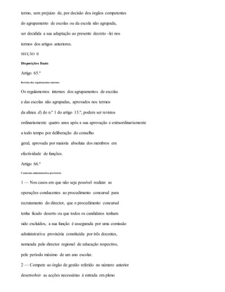 termo, sem prejuízo de, por decisão dos órgãos competentes
do agrupamento de escolas ou da escola não agrupada,
ser decidida a sua adaptação ao presente decreto -lei nos
termos dos artigos anteriores.
SECÇÃO II
Disposições finais
Artigo 65.º
Revisão dos regulamentos internos
Os regulamentos internos dos agrupamentos de escolas
e das escolas não agrupadas, aprovados nos termos
da alínea d) do n.º 1 do artigo 13.º, podem ser revistos
ordinariamente quatro anos após a sua aprovação e extraordinariamente
a todo tempo por deliberação do conselho
geral, aprovada por maioria absoluta dos membros em
efectividade de funções.
Artigo 66.º
Comissão administrativa provisória
1 — Nos casos em que não seja possível realizar as
operações conducentes ao procedimento concursal para
recrutamento do director, que o procedimento concursal
tenha ficado deserto ou que todos os candidatos tenham
sido excluídos, a sua função é assegurada por uma comissão
administrativa provisória constituída por três docentes,
nomeada pelo director regional de educação respectivo,
pelo período máximo de um ano escolar.
2 — Compete ao órgão de gestão referido no número anterior
desenvolver as acções necessárias à entrada em pleno
 