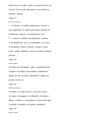 funcionamento do regime previsto no presente decreto -lei,
no início do ano escolar subsequente ao da cessação do
respectivo mandato.
Artigo 67.º
Exercício de competências
1 — O director e o conselho administrativo exercem as
suas competências no respeito pelos poderes próprios da
administração educativa e da administração local.
2 — Compete às entidades da administração educativa
ou da administração local, em conformidade com o grau
de transferência efectiva verificado, assegurar o apoio
técnico -jurídico legalmente previsto em matéria de gestão
educativa.
Artigo 68.º
Regime subsidiário
Em matéria de procedimento, aplica -se subsidiariamente
o disposto no Código do Procedimento Administrativo
naquilo que não se encontre especialmente regulado no
presente decreto -lei.
Artigo 69.º
Mandatos de substituição
Os titulares dos órgãos previstos no presente decreto-
-lei, eleitos ou designados em substituição de anteriores
titulares, terminam os seus mandatos na data prevista para
a conclusão do mandato dos membros substituídos.
Artigo 70.º
Regiões Autónomas
 