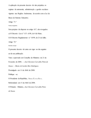 A aplicação do presente decreto -lei não prejudica os
regimes de autonomia, administração e gestão escolares
vigentes nas Regiões Autónomas, de acordo com a Lei de
Bases do Sistema Educativo.
Artigo 71.º
Norma revogatória
Sem prejuízo do disposto no artigo 63.º, são revogados:
a) O Decreto -Lei n.º 115 -A/98, de 4 de Maio;
b) O Decreto Regulamentar n.º 10/99, de 21 de Julho.
Artigo 72.º
Entrada em vigor
O presente decreto -lei entra em vigor no dia seguinte
ao da sua publicação.
Visto e aprovado em Conselho de Ministros de 21 de
Fevereiro de 2008. — José Sócrates Carvalho Pinto de
Sousa — Maria de Lurdes Reis Rodrigues.
Promulgado em 11 de Abril de 2008.
Publique -se.
O Presidente da República, ANÍBAL CAVACO SILVA.
Referendado em 11 de Abril de 2008.
O Primeiro -Ministro, José Sócrates Carvalho Pinto
de Sousa.
 