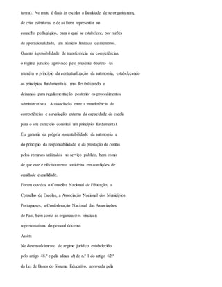 turma). No mais, é dada às escolas a faculdade de se organizarem,
de criar estruturas e de as fazer representar no
conselho pedagógico, para o qual se estabelece, por razões
de operacionalidade, um número limitado de membros.
Quanto à possibilidade de transferência de competências,
o regime jurídico aprovado pelo presente decreto -lei
mantém o princípio da contratualização da autonomia, estabelecendo
os princípios fundamentais, mas flexibilizando e
deixando para regulamentação posterior os procedimentos
administrativos. A associação entre a transferência de
competências e a avaliação externa da capacidade da escola
para o seu exercício constitui um princípio fundamental.
É a garantia da própria sustentabilidade da autonomia e
do princípio da responsabilidade e da prestação de contas
pelos recursos utilizados no serviço público, bem como
de que este é efectivamente satisfeito em condições de
equidade e qualidade.
Foram ouvidos o Conselho Nacional de Educação, o
Conselho de Escolas, a Associação Nacional dos Municípios
Portugueses, a Confederação Nacional das Associações
de Pais, bem como as organizações sindicais
representativas do pessoal docente.
Assim:
No desenvolvimento do regime jurídico estabelecido
pelo artigo 48.º e pela alínea d) do n.º 1 do artigo 62.º
da Lei de Bases do Sistema Educativo, aprovada pela
 