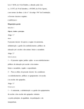 Lei n.º 46/86, de 14 de Outubro, e alterada pelas Leis
n.os 115/97, de 19 de Setembro, e 49/2005, de 30 de Agosto,
e nos termos da alínea c) do n.º 1 do artigo 198.º da Constituição,
o Governo decreta o seguinte:
CAPÍTULO I
Disposições gerais
SECÇÃO I
Objecto, âmbito e princípios
Artigo 1.º
Objecto
O presente decreto -lei aprova o regime de autonomia,
administração e gestão dos estabelecimentos públicos da
educação pré -escolar e dos ensinos básico e secundário.
Artigo 2.º
Âmbito de aplicação
1 — O presente regime jurídico aplica -se aos estabelecimentos
públicos de educação pré-escolar e dos ensinos
básico e secundário, regular e especializado.
2 — Para os efeitos do presente decreto -lei, consideram-
-se estabelecimentos públicos os agrupamentos de escolas
e as escolas não agrupadas.
Artigo 3.º
Princípios gerais
1 — A autonomia, a administração e a gestão dos agrupamentos
de escolas e das escolas não agrupadas orientam-
-se pelos princípios da igualdade, da participação e da
transparência.
 